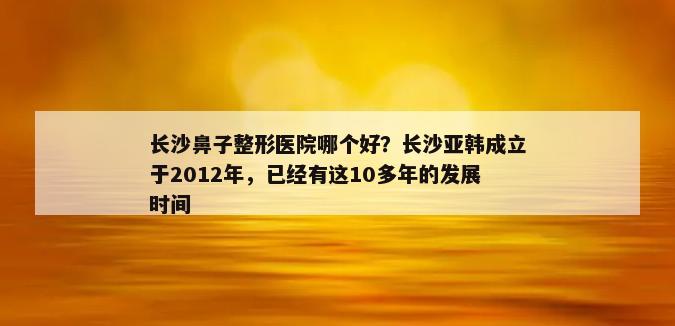 长沙鼻子整形医院哪个好？长沙亚韩成立于2012年，已经有这10多年的发展时间