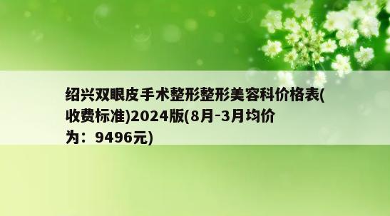 绍兴双眼皮手术整形整形美容科价格表(收费标准)2024版(8月-3月均价为：9496元)