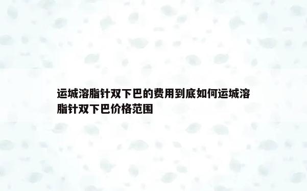 运城溶脂针双下巴的费用到底如何运城溶脂针双下巴价格范围