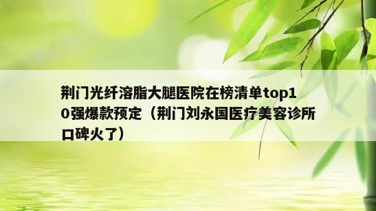 荆门光纤溶脂大腿医院在榜清单top10强爆款预定（荆门刘永国医疗美容诊所口碑火了）