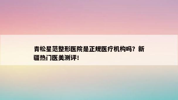 青松星范整形医院是正规医疗机构吗？新疆热门医美测评！