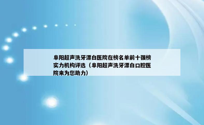 阜阳超声洗牙漂白医院在榜名单前十强榜实力机构评选（阜阳超声洗牙漂白口腔医院来为您助力）