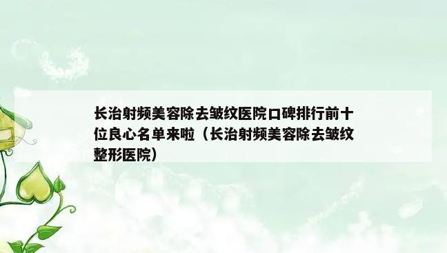 长治射频美容除去皱纹医院口碑排行前十位良心名单来啦（长治射频美容除去皱纹整形医院）