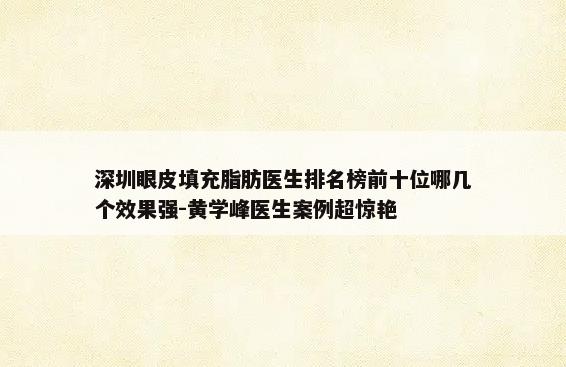 深圳眼皮填充脂肪医生排名榜前十位哪几个效果强-黄学峰医生案例超惊艳