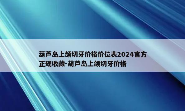 葫芦岛上颌切牙价格价位表2024官方正规收藏-葫芦岛上颌切牙价格