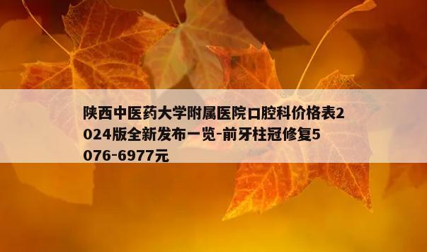 陕西中医药大学附属医院口腔科价格表2024版全新发布一览-前牙柱冠修复5076-6977元