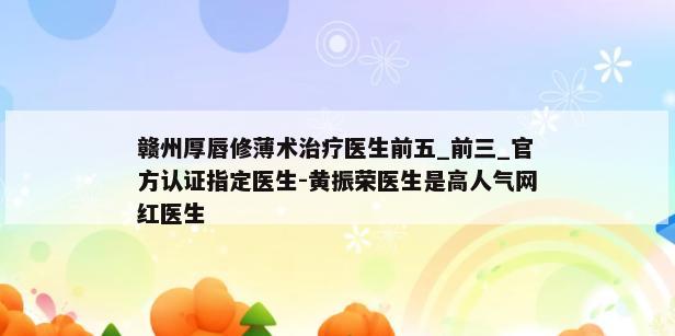 赣州厚唇修薄术治疗医生前五_前三_官方认证指定医生-黄振荣医生是高人气网红医生