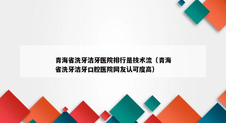 青海省洗牙洁牙医院排行是技术流（青海省洗牙洁牙口腔医院网友认可度高）