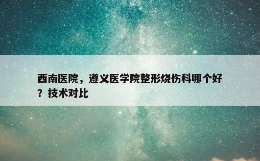 西南医院，遵义医学院整形烧伤科哪个好？技术对比