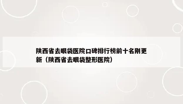 陕西省去眼袋医院口碑排行榜前十名刚更新（陕西省去眼袋整形医院）