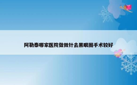 阿勒泰哪家医院做微针去黑眼圈手术较好