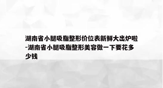 湖南省小腿吸脂整形价位表新鲜大出炉啦-湖南省小腿吸脂整形美容做一下要花多少钱