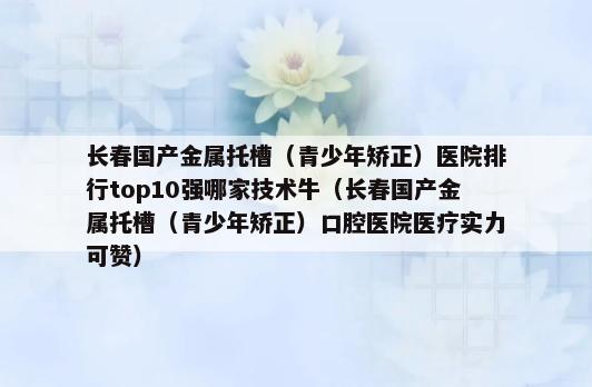 长春国产金属托槽（青少年矫正）医院排行top10强哪家技术牛（长春国产金属托槽（青少年矫正）口腔医院医疗实力可赞）