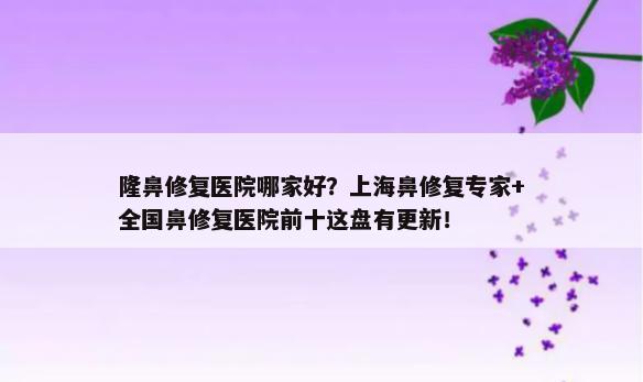 隆鼻修复医院哪家好？上海鼻修复专家+全国鼻修复医院前十这盘有更新！