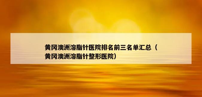 黄冈澳洲溶脂针医院排名前三名单汇总（黄冈澳洲溶脂针整形医院）