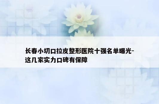 长春小切口拉皮整形医院十强名单曝光-这几家实力口碑有保障