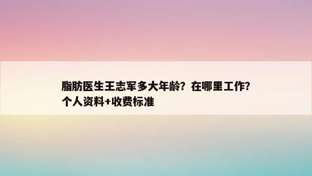 脂肪医生王志军多大年龄？在哪里工作？个人资料+收费标准