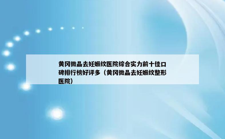 黄冈微晶去妊娠纹医院综合实力前十佳口碑排行榜好评多（黄冈微晶去妊娠纹整形医院）