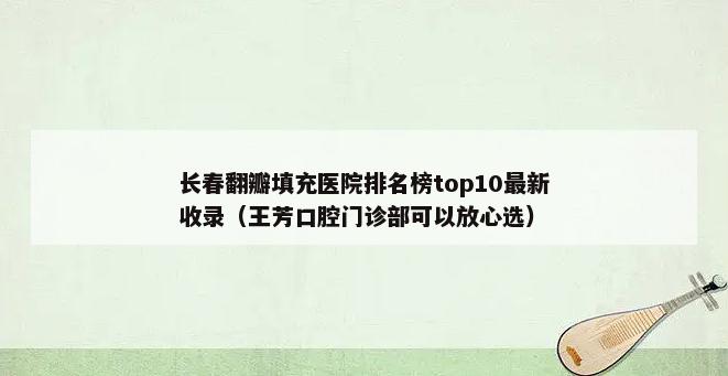 长春翻瓣填充医院排名榜top10最新收录（王芳口腔门诊部可以放心选）