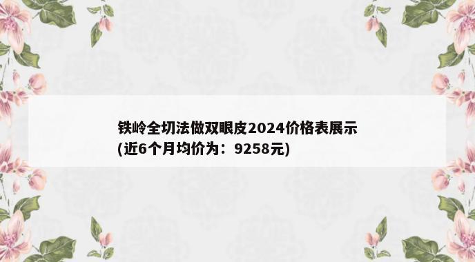 铁岭全切法做双眼皮2024价格表展示(近6个月均价为：9258元)