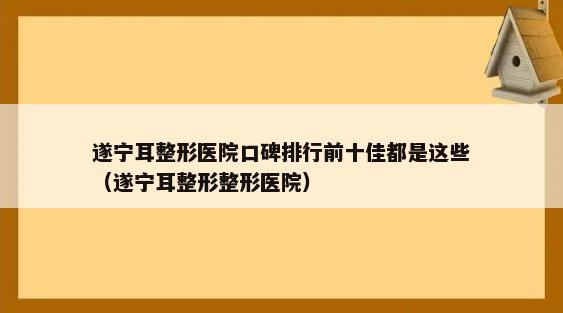 遂宁耳整形医院口碑排行前十佳都是这些（遂宁耳整形整形医院）