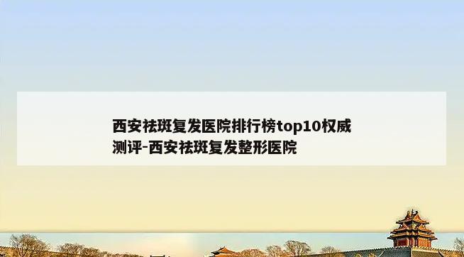 西安祛斑复发医院排行榜top10权威测评-西安祛斑复发整形医院