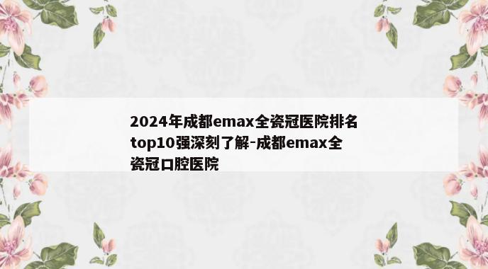 2024年成都emax全瓷冠医院排名top10强深刻了解-成都emax全瓷冠口腔医院