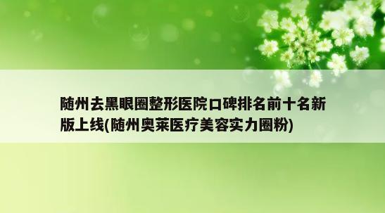 随州去黑眼圈整形医院口碑排名前十名新版上线(随州奥莱医疗美容实力圈粉)