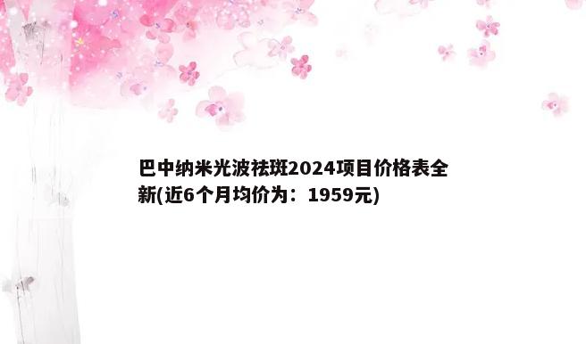 巴中纳米光波祛斑2024项目价格表全新(近6个月均价为：1959元)