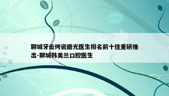 聊城牙齿烤瓷磨光医生排名前十佳重磅推出-聊城韩美兰口腔医生