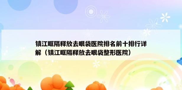 镇江眶隔释放去眼袋医院排名前十排行详解（镇江眶隔释放去眼袋整形医院）