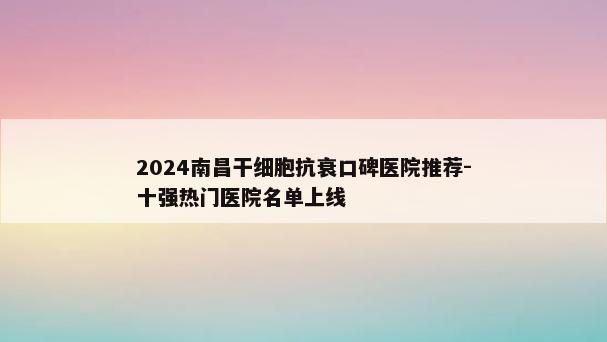 2024南昌干细胞抗衰口碑医院推荐-十强热门医院名单上线