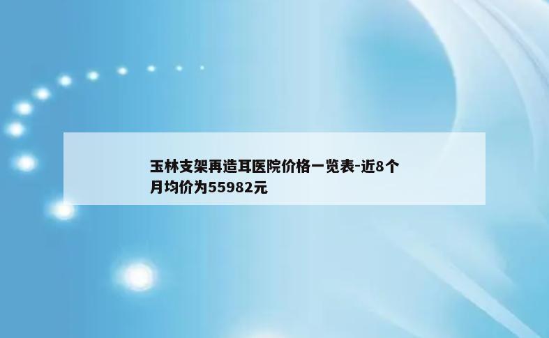 玉林支架再造耳医院价格一览表-近8个月均价为55982元