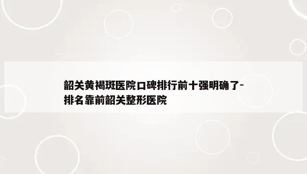 韶关黄褐斑医院口碑排行前十强明确了-排名靠前韶关整形医院