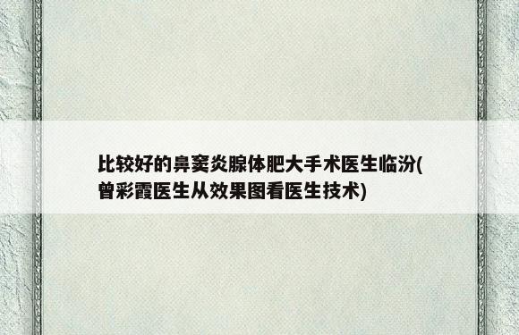 比较好的鼻窦炎腺体肥大手术医生临汾(曾彩霞医生从效果图看医生技术)