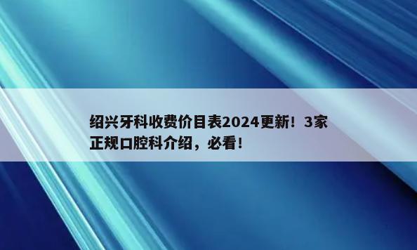 绍兴牙科收费价目表2024更新！3家正规口腔科介绍，必看！