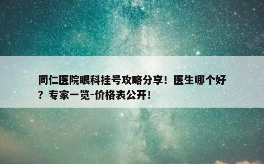 同仁医院眼科挂号攻略分享！医生哪个好？专家一览-价格表公开！